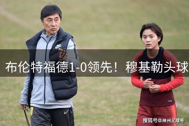 布伦特福德1-0领先！穆基勒头球解围不远，雅内特凌空抽射破门